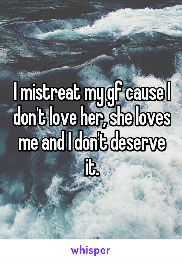 I mistreat my gf cause I don't love her, she loves me and I don't deserve it.