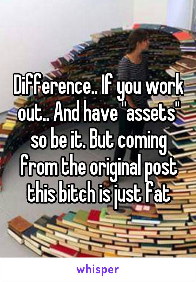 Difference.. If you work out.. And have "assets" so be it. But coming from the original post this bitch is just fat