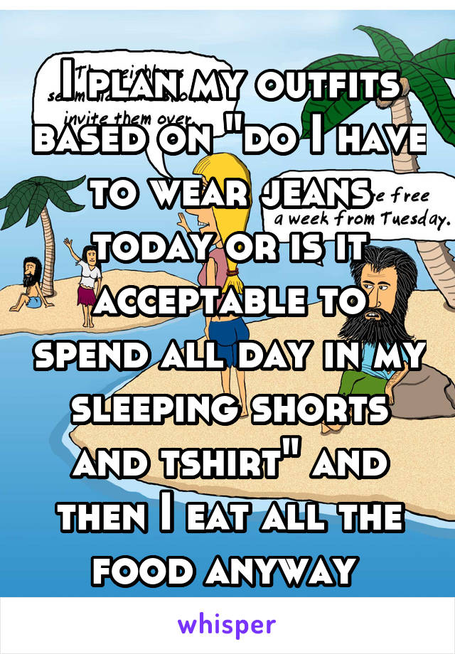 I plan my outfits based on "do I have to wear jeans today or is it acceptable to spend all day in my sleeping shorts and tshirt" and then I eat all the food anyway 