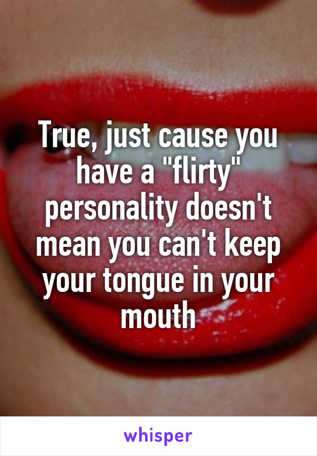True, just cause you have a "flirty" personality doesn't mean you can't keep your tongue in your mouth