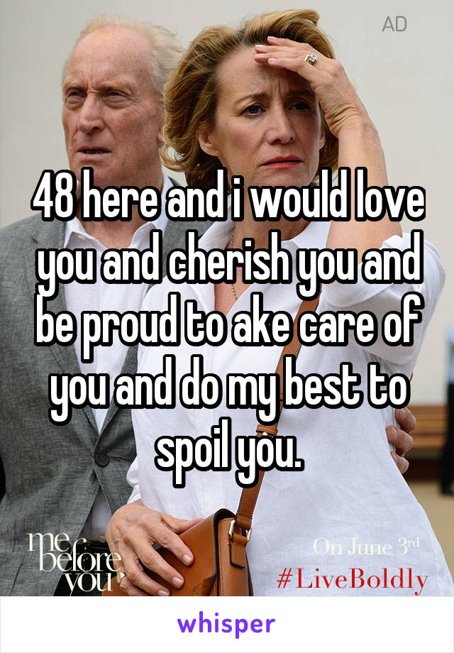 48 here and i would love you and cherish you and be proud to ake care of you and do my best to spoil you.