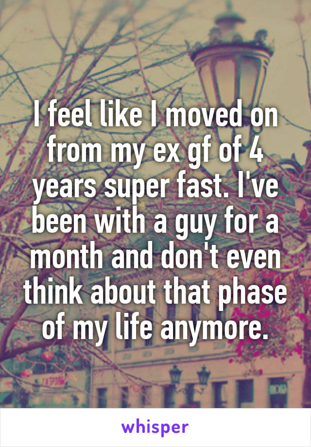 I feel like I moved on from my ex gf of 4 years super fast. I've been with a guy for a month and don't even think about that phase of my life anymore.