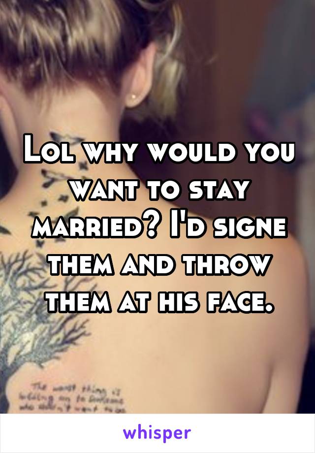 Lol why would you want to stay married? I'd signe them and throw them at his face.