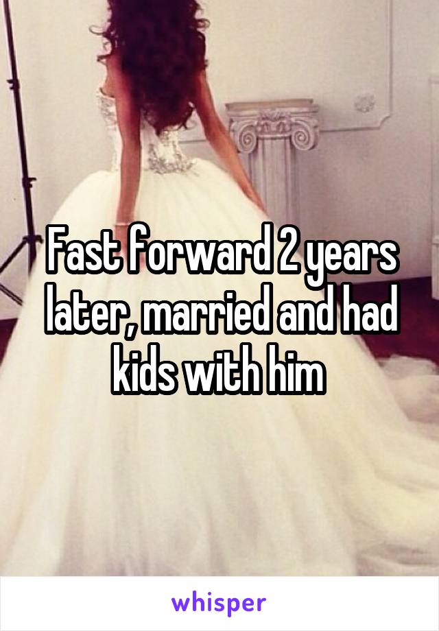 Fast forward 2 years later, married and had kids with him 