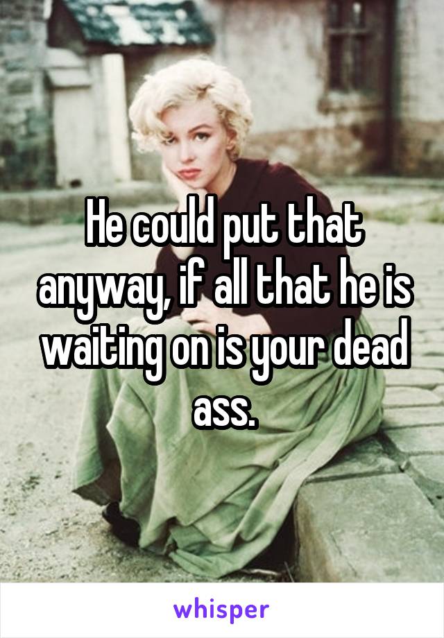 He could put that anyway, if all that he is waiting on is your dead ass.