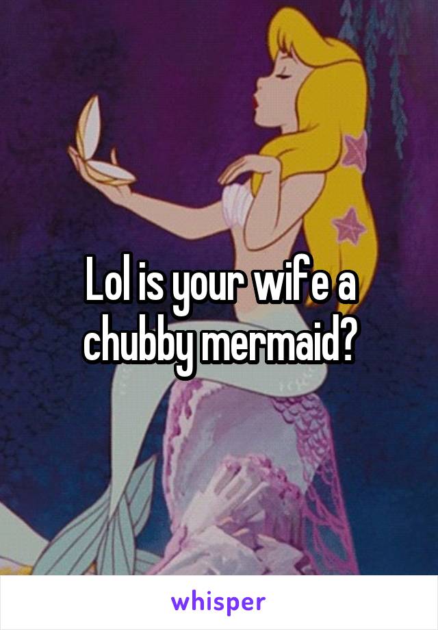 Lol is your wife a chubby mermaid?