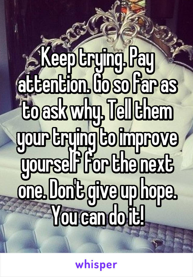 Keep trying. Pay attention. Go so far as to ask why. Tell them your trying to improve yourself for the next one. Don't give up hope. You can do it!