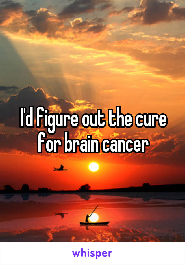 I'd figure out the cure for brain cancer