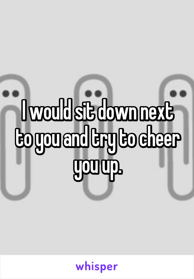 I would sit down next to you and try to cheer you up.