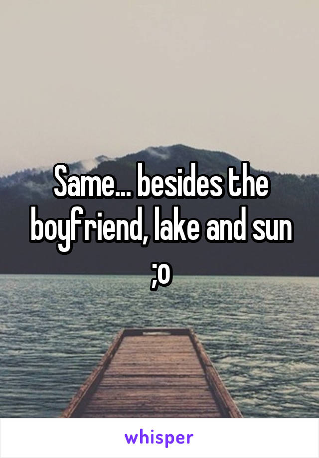 Same... besides the boyfriend, lake and sun ;o