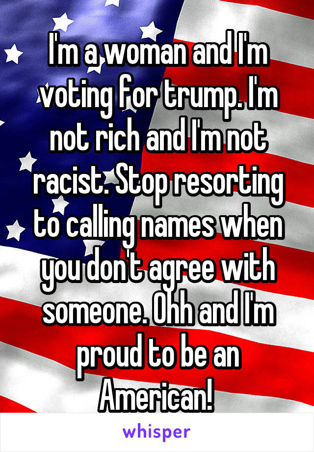 I'm a woman and I'm voting for trump. I'm not rich and I'm not racist. Stop resorting to calling names when you don't agree with someone. Ohh and I'm proud to be an American! 