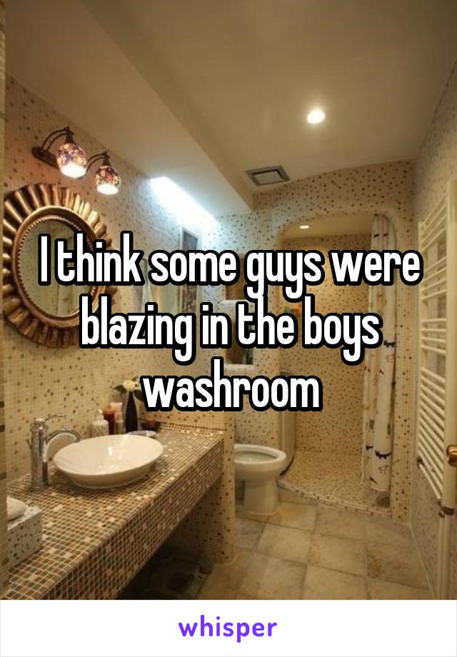 I think some guys were blazing in the boys washroom