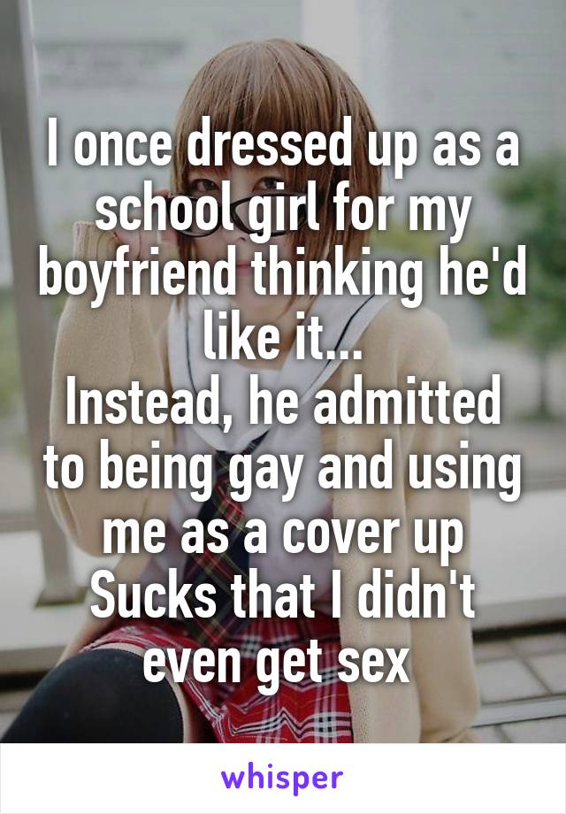 I once dressed up as a school girl for my boyfriend thinking he'd like it...
Instead, he admitted to being gay and using me as a cover up
Sucks that I didn't even get sex 