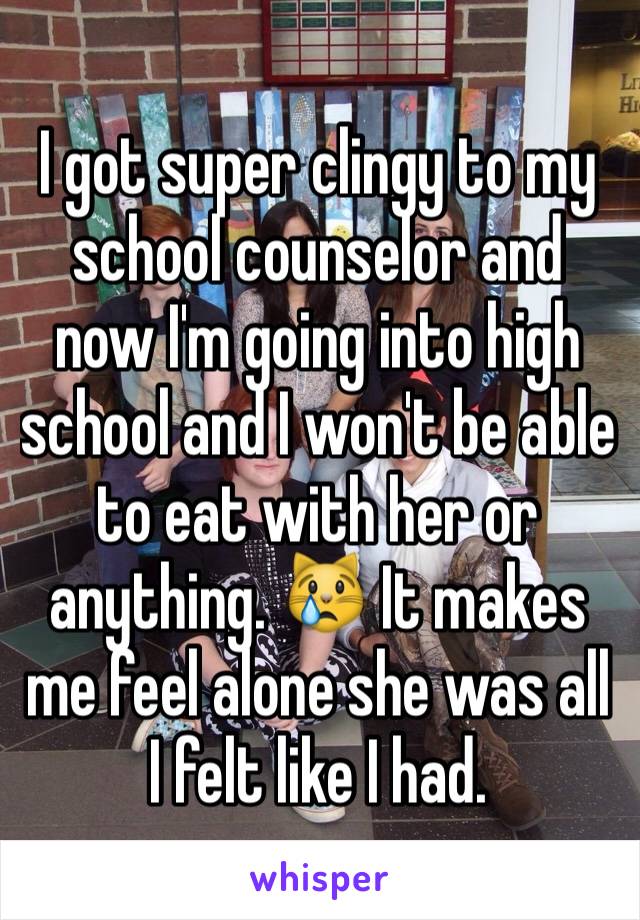 I got super clingy to my school counselor and now I'm going into high school and I won't be able to eat with her or anything. 😿 It makes me feel alone she was all I felt like I had.