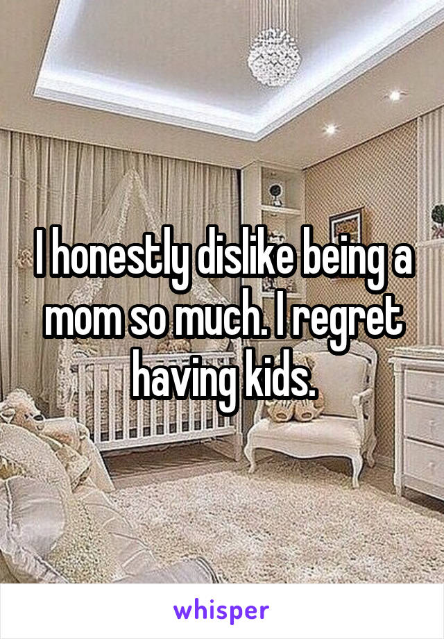I honestly dislike being a mom so much. I regret having kids.