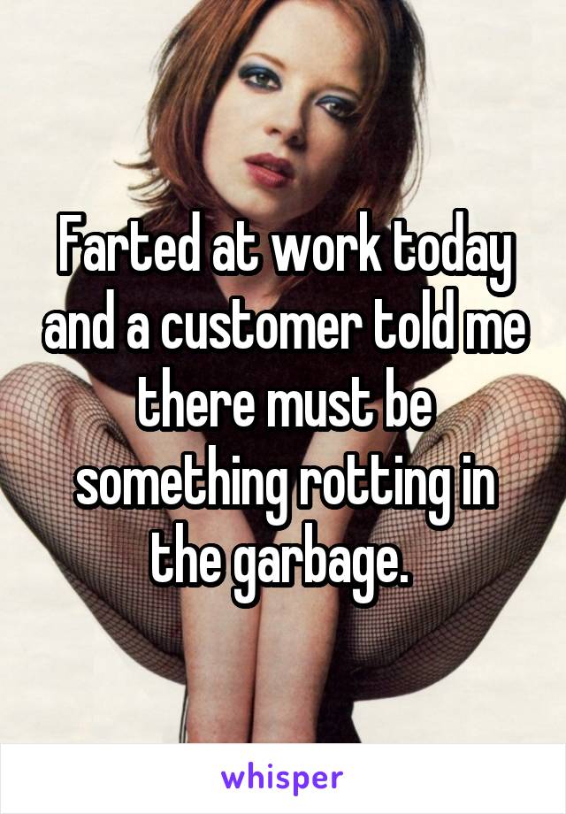 Farted at work today and a customer told me there must be something rotting in the garbage. 