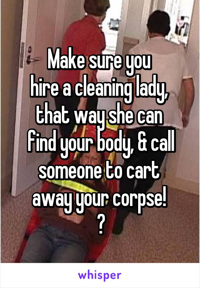 Make sure you 
hire a cleaning lady, 
that way she can 
find your body, & call someone to cart 
away your corpse! 
😉