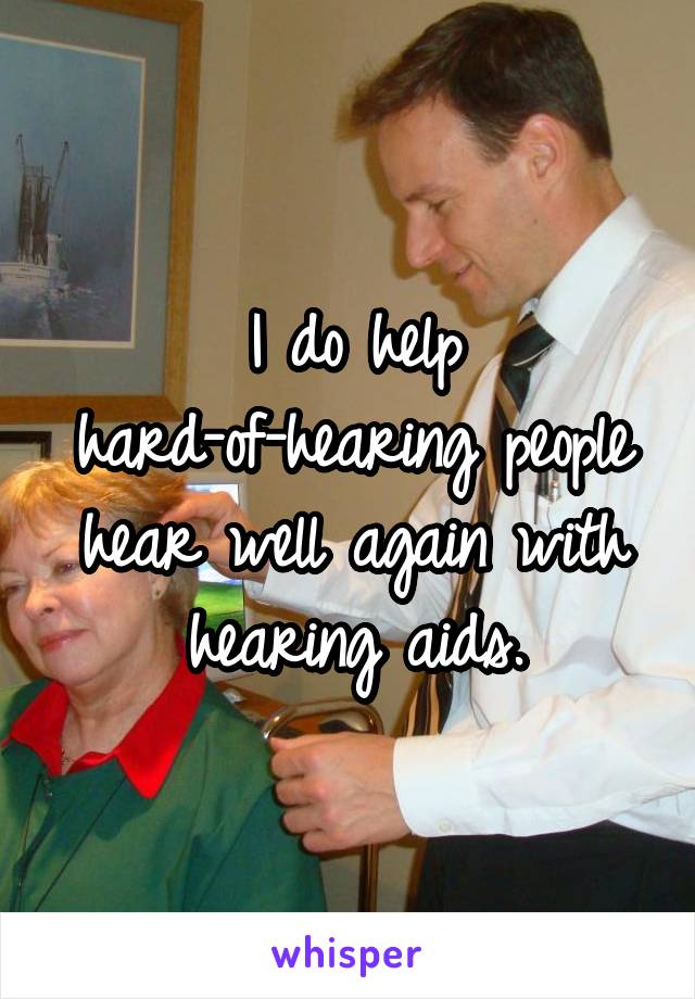 I do help hard-of-hearing people hear well again with hearing aids.