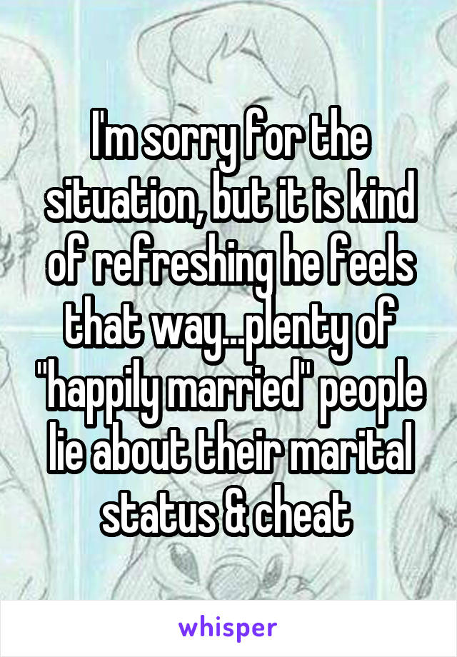 I'm sorry for the situation, but it is kind of refreshing he feels that way...plenty of "happily married" people lie about their marital status & cheat 