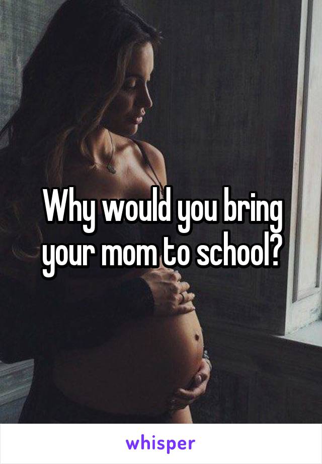 Why would you bring your mom to school?