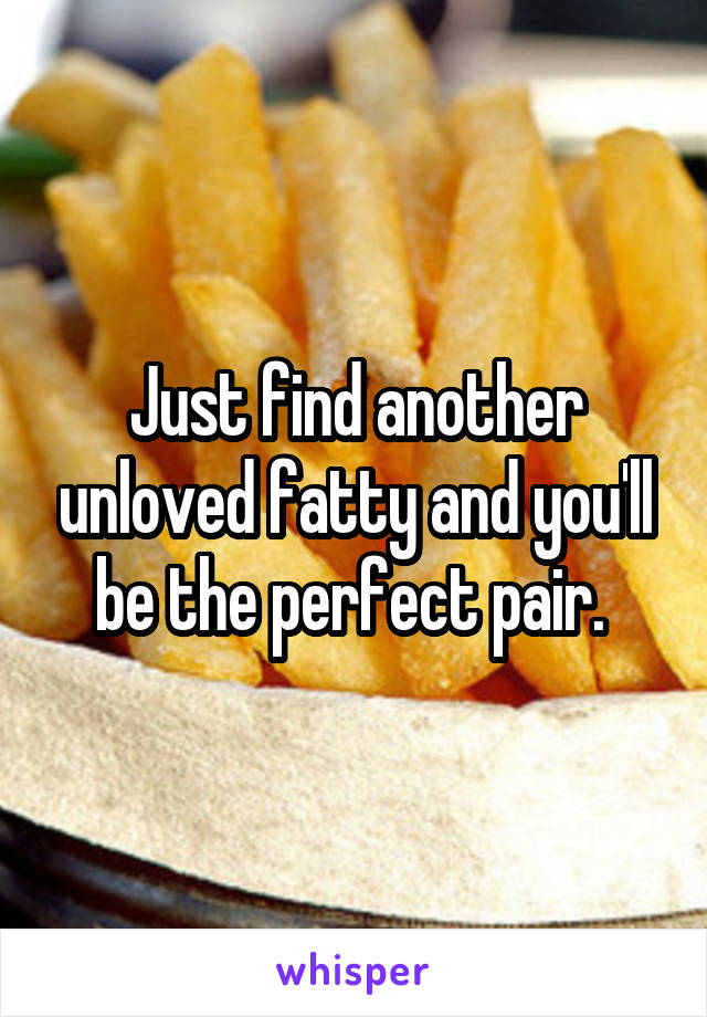 Just find another unloved fatty and you'll be the perfect pair. 