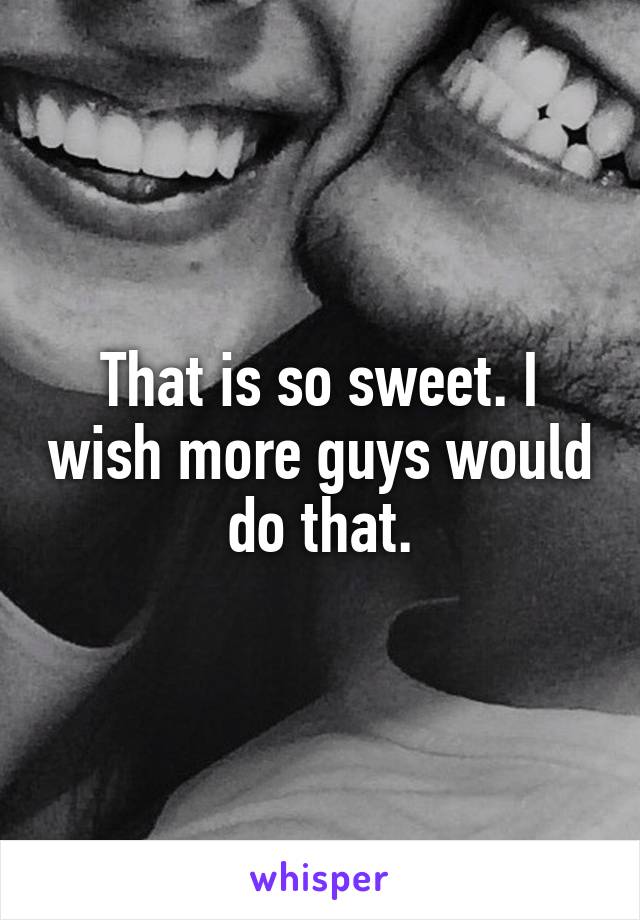 That is so sweet. I wish more guys would do that.