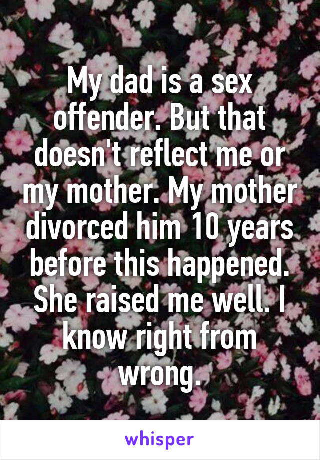 My dad is a sex offender. But that doesn't reflect me or my mother. My mother divorced him 10 years before this happened. She raised me well. I know right from wrong.