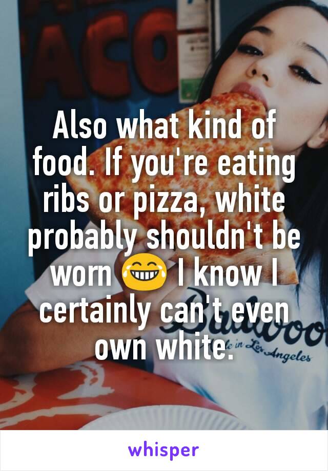 Also what kind of food. If you're eating ribs or pizza, white probably shouldn't be worn 😂 I know I certainly can't even own white.