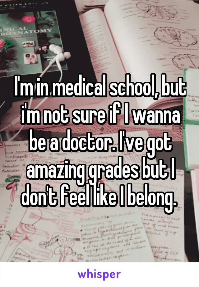 I'm in medical school, but i'm not sure if I wanna be a doctor. I've got amazing grades but I don't feel like I belong. 