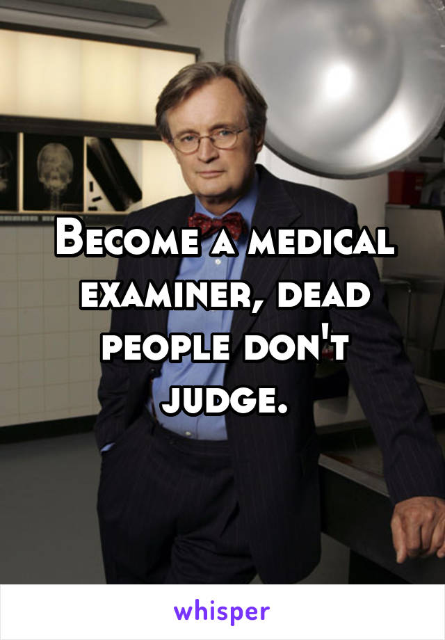 Become a medical examiner, dead people don't judge.