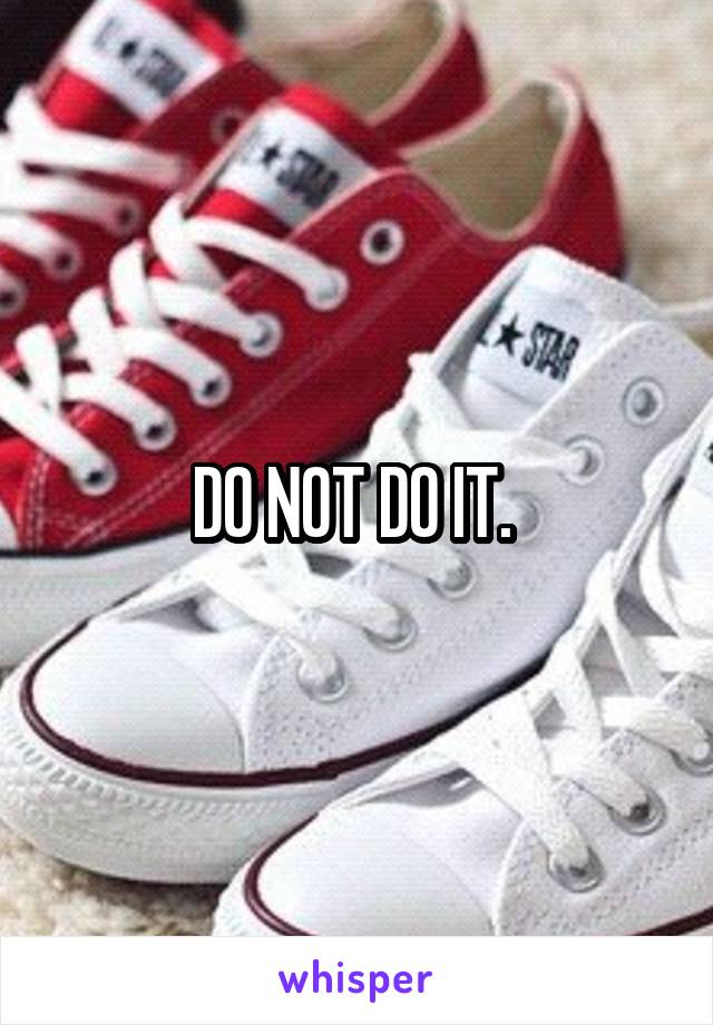 DO NOT DO IT. 