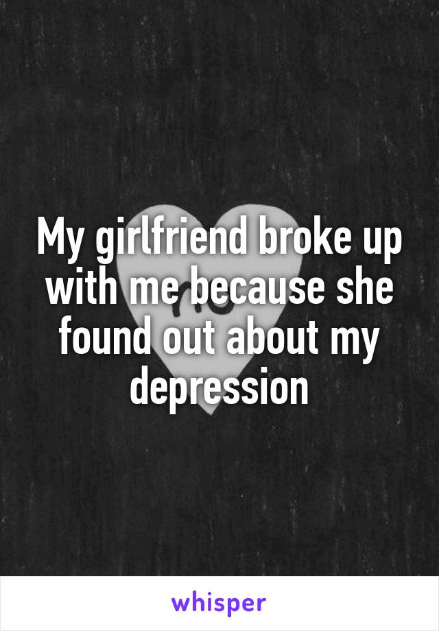 My girlfriend broke up with me because she found out about my depression