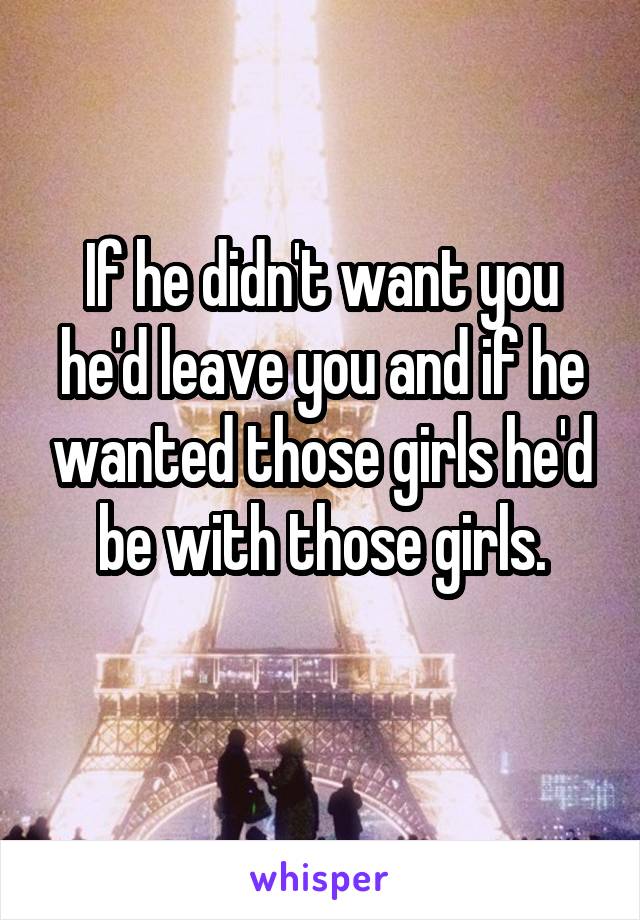 If he didn't want you he'd leave you and if he wanted those girls he'd be with those girls.
