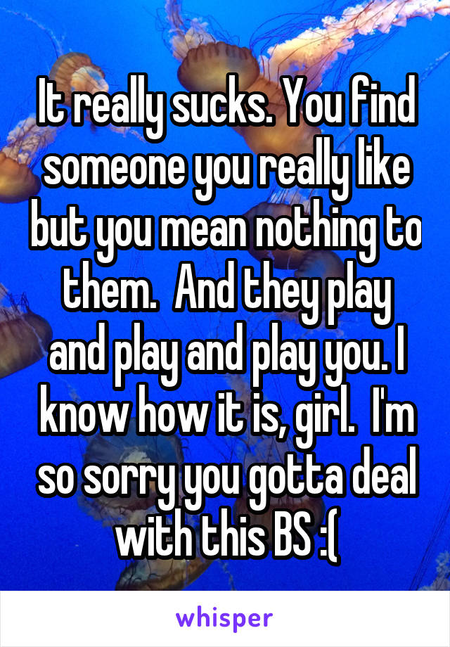 It really sucks. You find someone you really like but you mean nothing to them.  And they play and play and play you. I know how it is, girl.  I'm so sorry you gotta deal with this BS :(