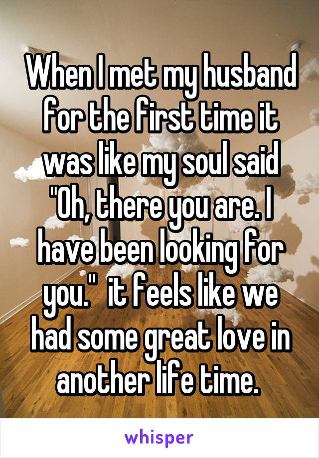 When I met my husband for the first time it was like my soul said "Oh, there you are. I have been looking for you."  it feels like we had some great love in another life time. 