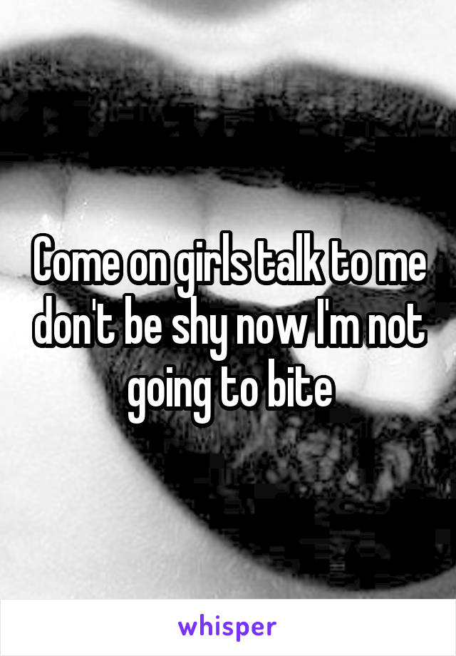 Come on girls talk to me don't be shy now I'm not going to bite