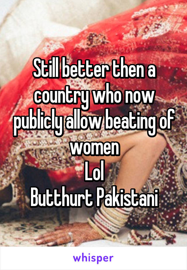Still better then a country who now publicly allow beating of women
Lol
Butthurt Pakistani
