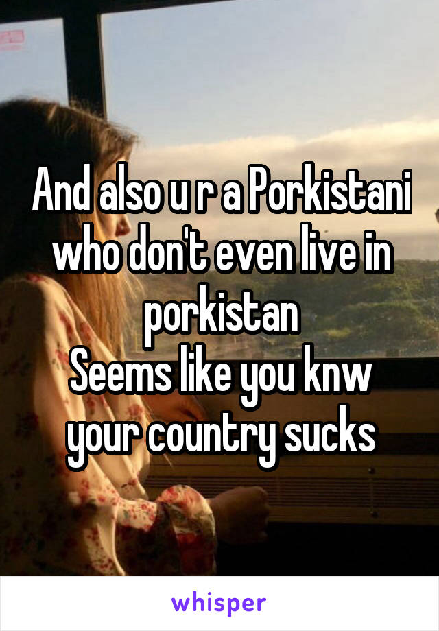 And also u r a Porkistani who don't even live in porkistan
Seems like you knw your country sucks