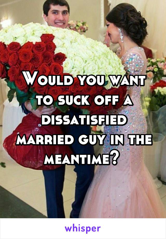 Would you want to suck off a dissatisfied married guy in the meantime? 