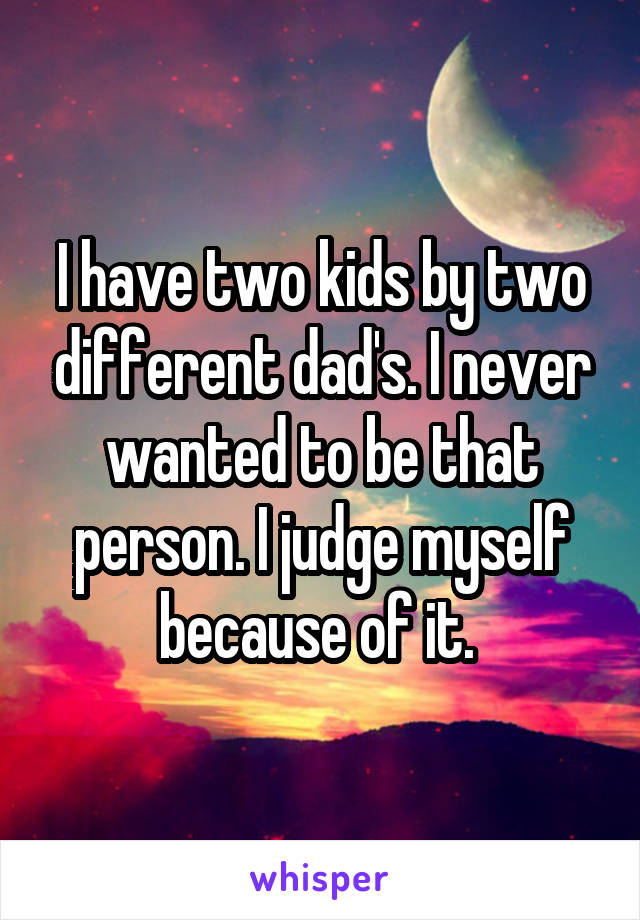 I have two kids by two different dad's. I never wanted to be that person. I judge myself because of it. 