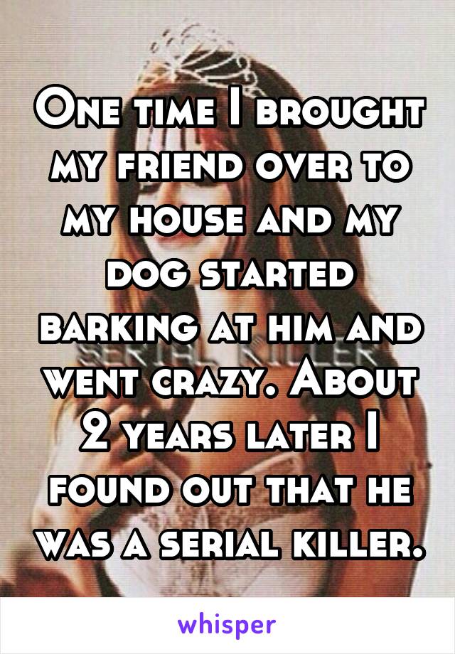 One time I brought my friend over to my house and my dog started barking at him and went crazy. About 2 years later I found out that he was a serial killer.