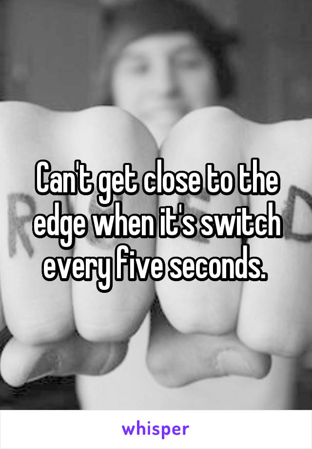 Can't get close to the edge when it's switch every five seconds. 