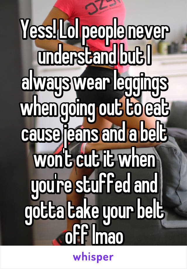 Yess! Lol people never understand but I always wear leggings when going out to eat cause jeans and a belt won't cut it when you're stuffed and gotta take your belt off lmao