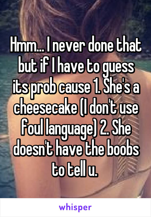 Hmm... I never done that but if I have to guess its prob cause 1. She's a cheesecake (I don't use foul language) 2. She doesn't have the boobs to tell u. 