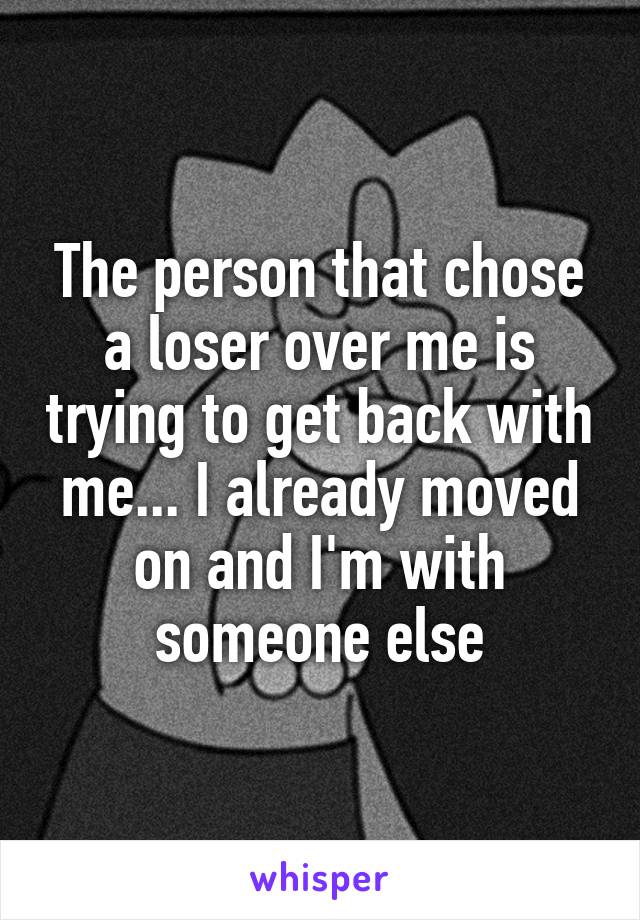 The person that chose a loser over me is trying to get back with me... I already moved on and I'm with someone else