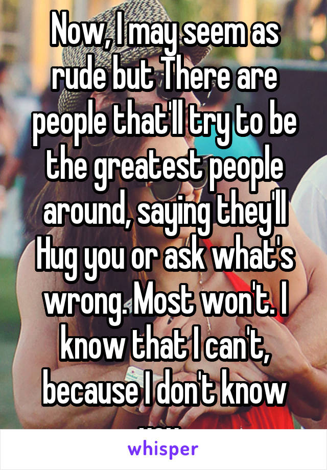Now, I may seem as rude but There are people that'll try to be the greatest people around, saying they'll
Hug you or ask what's wrong. Most won't. I know that I can't, because I don't know you. 