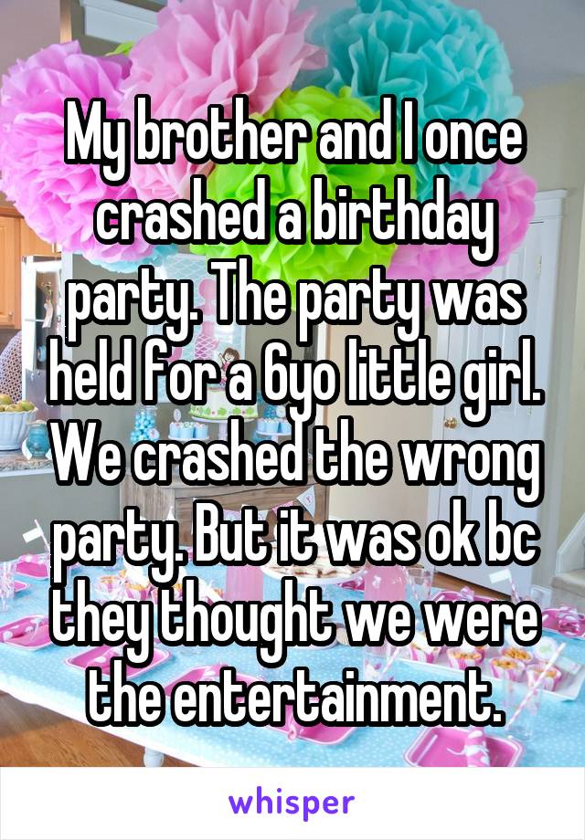 My brother and I once crashed a birthday party. The party was held for a 6yo little girl. We crashed the wrong party. But it was ok bc they thought we were the entertainment.