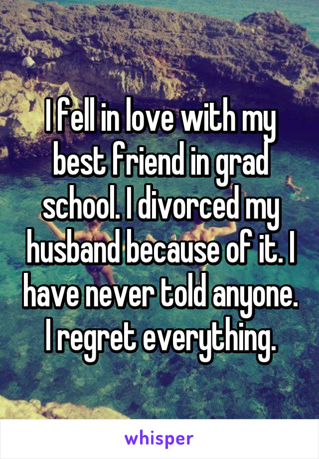 I fell in love with my best friend in grad school. I divorced my husband because of it. I have never told anyone. I regret everything.