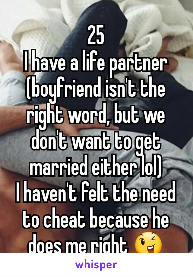 25
I have a life partner (boyfriend isn't the right word, but we don't want to get married either lol)
I haven't felt the need to cheat because he does me right 😉