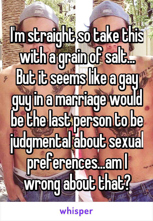 I'm straight so take this with a grain of salt... But it seems like a gay guy in a marriage would be the last person to be judgmental about sexual preferences...am I wrong about that?